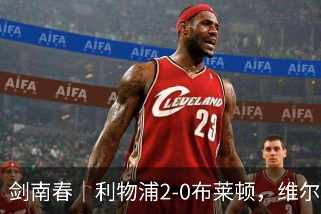 剑南春｜利物浦2-0布莱顿，维尔茨造格罗斯乌龙，伊萨克破门
