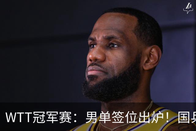 WTT冠军赛：男单签位出炉！国乒首轮对决世界冠军，两大主力内战